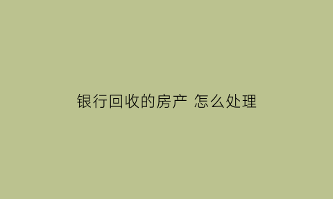 银行回收的房产怎么处理(银行回收房子多长时间)